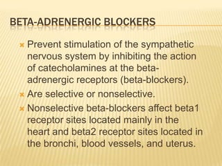 BETA-ADRENERGIC BLOCKERS
 Prevent stimulation of the sympathetic
nervous system by inhibiting the action
of catecholamines at the beta-
adrenergic receptors (beta-blockers).
 Are selective or nonselective.
 Nonselective beta-blockers affect beta1
receptor sites located mainly in the
heart and beta2 receptor sites located in
the bronchi, blood vessels, and uterus.
 
