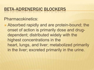 BETA-ADRENERGIC BLOCKERS
Pharmacokinetics:
 Absorbed rapidly and are protein-bound; the
onset of action is primarily dose and drug-
dependent; distributed widely with the
highest concentrations in the
heart, lungs, and liver; metabolized primarily
in the liver; excreted primarily in the urine.
 