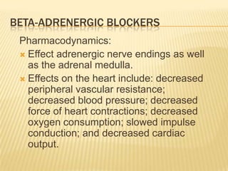 BETA-ADRENERGIC BLOCKERS
Pharmacodynamics:
 Effect adrenergic nerve endings as well
as the adrenal medulla.
 Effects on the heart include: decreased
peripheral vascular resistance;
decreased blood pressure; decreased
force of heart contractions; decreased
oxygen consumption; slowed impulse
conduction; and decreased cardiac
output.
 