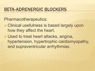 BETA-ADRENERGIC BLOCKERS
Pharmacotherapeutics:
 Clinical usefulness is based largely upon
how they affect the heart.
 Used to treat heart attacks, angina,
hypertension, hypertrophic cardiomyopathy,
and supraventricular arrhythmias.
 
