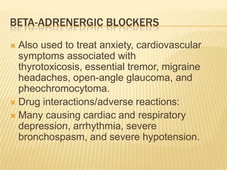BETA-ADRENERGIC BLOCKERS
 Also used to treat anxiety, cardiovascular
symptoms associated with
thyrotoxicosis, essential tremor, migraine
headaches, open-angle glaucoma, and
pheochromocytoma.
 Drug interactions/adverse reactions:
 Many causing cardiac and respiratory
depression, arrhythmia, severe
bronchospasm, and severe hypotension.
 