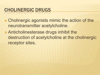 CHOLINERGIC DRUGS
 Cholinergic agonists mimic the action of the
neurotransmitter acetylcholine.
 Anticholinesterase drugs inhibit the
destruction of acetylcholine at the cholinergic
receptor sites.
 