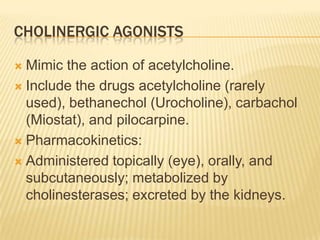 CHOLINERGIC AGONISTS
 Mimic the action of acetylcholine.
 Include the drugs acetylcholine (rarely
used), bethanechol (Urocholine), carbachol
(Miostat), and pilocarpine.
 Pharmacokinetics:
 Administered topically (eye), orally, and
subcutaneously; metabolized by
cholinesterases; excreted by the kidneys.
 