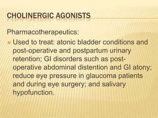 CHOLINERGIC AGONISTS
Pharmacotherapeutics:
 Used to treat: atonic bladder conditions and
post-operative and postpartum urinary
retention; GI disorders such as post-
operative abdominal distention and GI atony;
reduce eye pressure in glaucoma patients
and during eye surgery; and salivary
hypofunction.
 