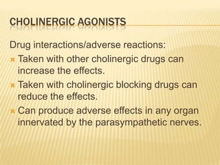 CHOLINERGIC AGONISTS
Drug interactions/adverse reactions:
 Taken with other cholinergic drugs can
increase the effects.
 Taken with cholinergic blocking drugs can
reduce the effects.
 Can produce adverse effects in any organ
innervated by the parasympathetic nerves.
 