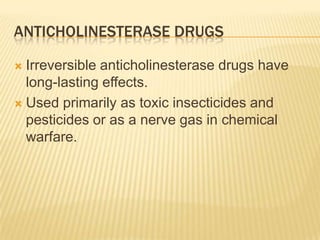 ANTICHOLINESTERASE DRUGS
 Irreversible anticholinesterase drugs have
long-lasting effects.
 Used primarily as toxic insecticides and
pesticides or as a nerve gas in chemical
warfare.
 
