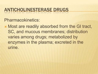 ANTICHOLINESTERASE DRUGS
Pharmacokinetics:
 Most are readily absorbed from the GI tract,
SC, and mucous membranes; distribution
varies among drugs; metabolized by
enzymes in the plasma; excreted in the
urine.
 