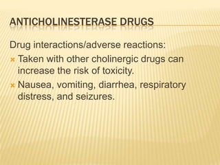 ANTICHOLINESTERASE DRUGS
Drug interactions/adverse reactions:
 Taken with other cholinergic drugs can
increase the risk of toxicity.
 Nausea, vomiting, diarrhea, respiratory
distress, and seizures.
 