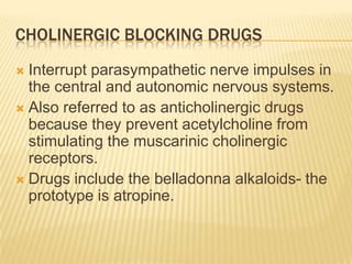 CHOLINERGIC BLOCKING DRUGS
 Interrupt parasympathetic nerve impulses in
the central and autonomic nervous systems.
 Also referred to as anticholinergic drugs
because they prevent acetylcholine from
stimulating the muscarinic cholinergic
receptors.
 Drugs include the belladonna alkaloids- the
prototype is atropine.
 