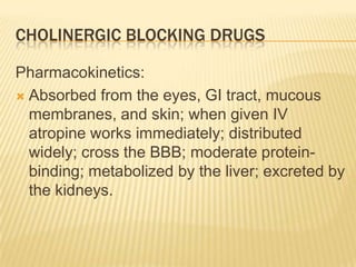 CHOLINERGIC BLOCKING DRUGS
Pharmacokinetics:
 Absorbed from the eyes, GI tract, mucous
membranes, and skin; when given IV
atropine works immediately; distributed
widely; cross the BBB; moderate protein-
binding; metabolized by the liver; excreted by
the kidneys.
 