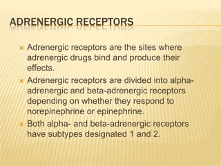 ADRENERGIC RECEPTORS
 Adrenergic receptors are the sites where
adrenergic drugs bind and produce their
effects.
 Adrenergic receptors are divided into alpha-
adrenergic and beta-adrenergic receptors
depending on whether they respond to
norepinephrine or epinephrine.
 Both alpha- and beta-adrenergic receptors
have subtypes designated 1 and 2.
 
