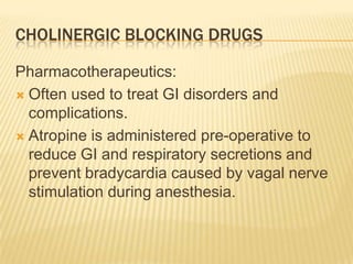 CHOLINERGIC BLOCKING DRUGS
Pharmacotherapeutics:
 Often used to treat GI disorders and
complications.
 Atropine is administered pre-operative to
reduce GI and respiratory secretions and
prevent bradycardia caused by vagal nerve
stimulation during anesthesia.
 