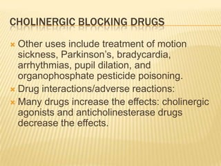 CHOLINERGIC BLOCKING DRUGS
 Other uses include treatment of motion
sickness, Parkinson’s, bradycardia,
arrhythmias, pupil dilation, and
organophosphate pesticide poisoning.
 Drug interactions/adverse reactions:
 Many drugs increase the effects: cholinergic
agonists and anticholinesterase drugs
decrease the effects.
 
