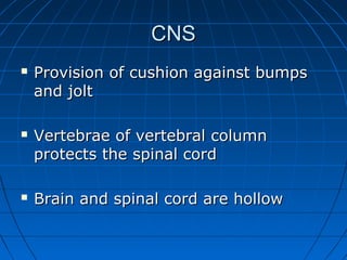 CNSCNS
 Provision of cushion against bumpsProvision of cushion against bumps
and joltand jolt
 Vertebrae of vertebral columnVertebrae of vertebral column
protects the spinal cordprotects the spinal cord
 Brain and spinal cord are hollowBrain and spinal cord are hollow
 