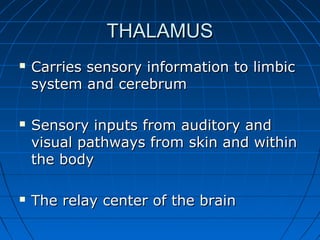 THALAMUSTHALAMUS
 Carries sensory information to limbicCarries sensory information to limbic
system and cerebrumsystem and cerebrum
 Sensory inputs from auditory andSensory inputs from auditory and
visual pathways from skin and withinvisual pathways from skin and within
the bodythe body
 The relay center of the brainThe relay center of the brain
 