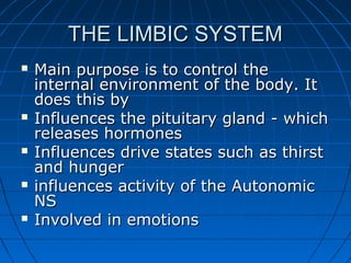 THE LIMBIC SYSTEMTHE LIMBIC SYSTEM
 Main purpose is to control theMain purpose is to control the
internal environment of the body. Itinternal environment of the body. It
does this bydoes this by
 Influences the pituitary gland - whichInfluences the pituitary gland - which
releases hormonesreleases hormones
 Influences drive states such as thirstInfluences drive states such as thirst
and hungerand hunger
 influences activity of the Autonomicinfluences activity of the Autonomic
NSNS
 Involved in emotionsInvolved in emotions
 