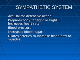 SYMPATHETIC SYSTEMSYMPATHETIC SYSTEM
Arousal for defensive actionArousal for defensive action
Prepares body for fight or flight),Prepares body for fight or flight),
Increases heart rateIncreases heart rate
Blood pressureBlood pressure
Increases blood sugarIncreases blood sugar
Dilates arteries to increase blood flow toDilates arteries to increase blood flow to
musclesmuscles
 