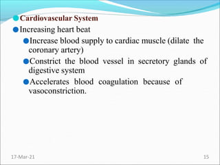 ●Cardiovascular System
●Increasing heart beat
●Increase blood supply to cardiac muscle (dilate the
coronary artery)
●Constrict the blood vessel in secretory glands of
digestive system
●Accelerates blood coagulation because of
vasoconstriction.
17-Mar-21 15
 
