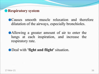 ●Respiratory system
●Causes smooth muscle relaxation and therefore
dilatation of the airways, especially bronchioles.
●Allowing a greater amount of air to enter the
lungs at each inspiration, and increase the
respiratory rate.
●Deal with 'fight and flight' situation.
17-Mar-21 16
 