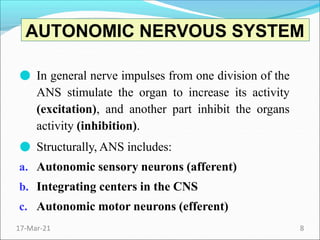 ● In general nerve impulses from one division of the
ANS stimulate the organ to increase its activity
(excitation), and another part inhibit the organs
activity (inhibition).
● Structurally, ANS includes:
a. Autonomic sensory neurons (afferent)
b. Integrating centers in the CNS
c. Autonomic motor neurons (efferent)
AUTONOMIC NERVOUS SYSTEM
17-Mar-21 8
 