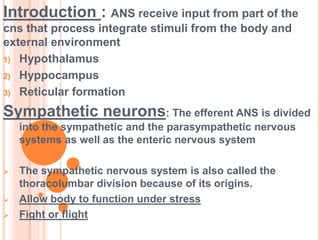 Introduction : ANS receive input from part of the
cns that process integrate stimuli from the body and
external environment
1) Hypothalamus
2) Hyppocampus
3) Reticular formation
Sympathetic neurons: The efferent ANS is divided
into the sympathetic and the parasympathetic nervous
systems as well as the enteric nervous system
 The sympathetic nervous system is also called the
thoracolumbar division because of its origins.
 Allow body to function under stress
 Fight or flight
 