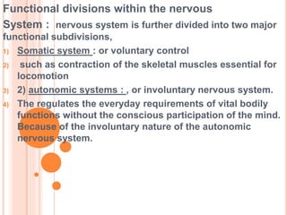Functional divisions within the nervous
System : nervous system is further divided into two major
functional subdivisions,
1) Somatic system : or voluntary control
2) such as contraction of the skeletal muscles essential for
locomotion
3) 2) autonomic systems : , or involuntary nervous system.
4) The regulates the everyday requirements of vital bodily
functions without the conscious participation of the mind.
Because of the involuntary nature of the autonomic
nervous system.
 