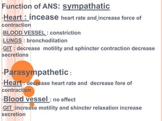 Function of ANS: sympathatic
•Heart : incease heart rate and increase force of
contraction
•BLOOD VESSEL : constriction
•LUNGS : bronchodilation
•GIT : decrease motility and sphincter contraction decrease
secretions
•Parasympathetic :
•Heart : decrease heart rate and decrease fore of
contraction
•Blood vessel : no effect
•GIT :increase motility and shincter relaxation increase
secretion
 