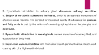 3. Sympathetic stimulation to salivary gland decreases salivary secretion.
4. Supply of metabolic substrates increases, which is an essential component of
effective stress reaction. The demand for increased supply of substrates like glucose
and fatty acids is met by the actions of circulating epinephrine on hepatocytes and
adipocytes.
5. Sympathetic stimulation to sweat glands causes secretion of a watery fluid, and
evaporation of body heat.
6. Cutaneous vasoconstriction with concurrent sweat gland activation causes cold,
clammy skin of a frightened individual.
 