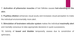 7. Activation of piloerector muscles of hair follicles causes hair-standing-on the
skin.
8. Pupillary dilation enhances visual acuity and increases visual perception to make
the individual environmentally more alert.
9. Stimulation of brainstem reticular system makes the individual maximally alert
and mentally conscious to take appropriate decisions in quick successions.
10. Activity of bowel and bladder temporarily ceases due to constriction of
sphincters.
 