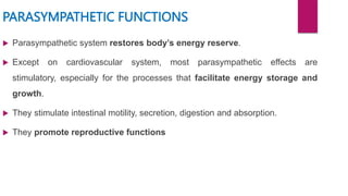PARASYMPATHETIC FUNCTIONS
 Parasympathetic system restores body’s energy reserve.
 Except on cardiovascular system, most parasympathetic effects are
stimulatory, especially for the processes that facilitate energy storage and
growth.
 They stimulate intestinal motility, secretion, digestion and absorption.
 They promote reproductive functions
 