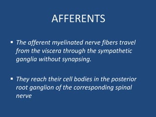 AFFERENTS
 The afferent myelinated nerve fibers travel
from the viscera through the sympathetic
ganglia without synapsing.
 They reach their cell bodies in the posterior
root ganglion of the corresponding spinal
nerve
 