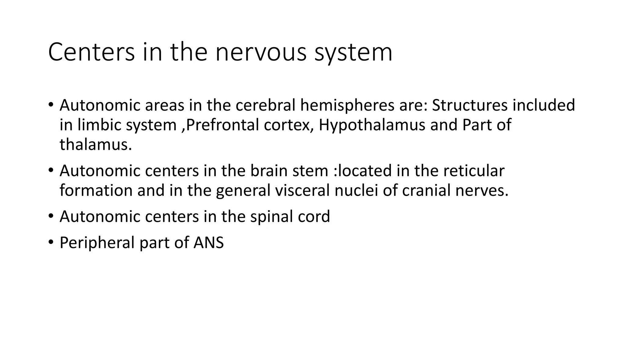 Centers in the nervous system
• Autonomic areas in the cerebral hemispheres are: Structures included
in limbic system ,Prefrontal cortex, Hypothalamus and Part of
thalamus.
• Autonomic centers in the brain stem :located in the reticular
formation and in the general visceral nuclei of cranial nerves.
• Autonomic centers in the spinal cord
• Peripheral part of ANS
 