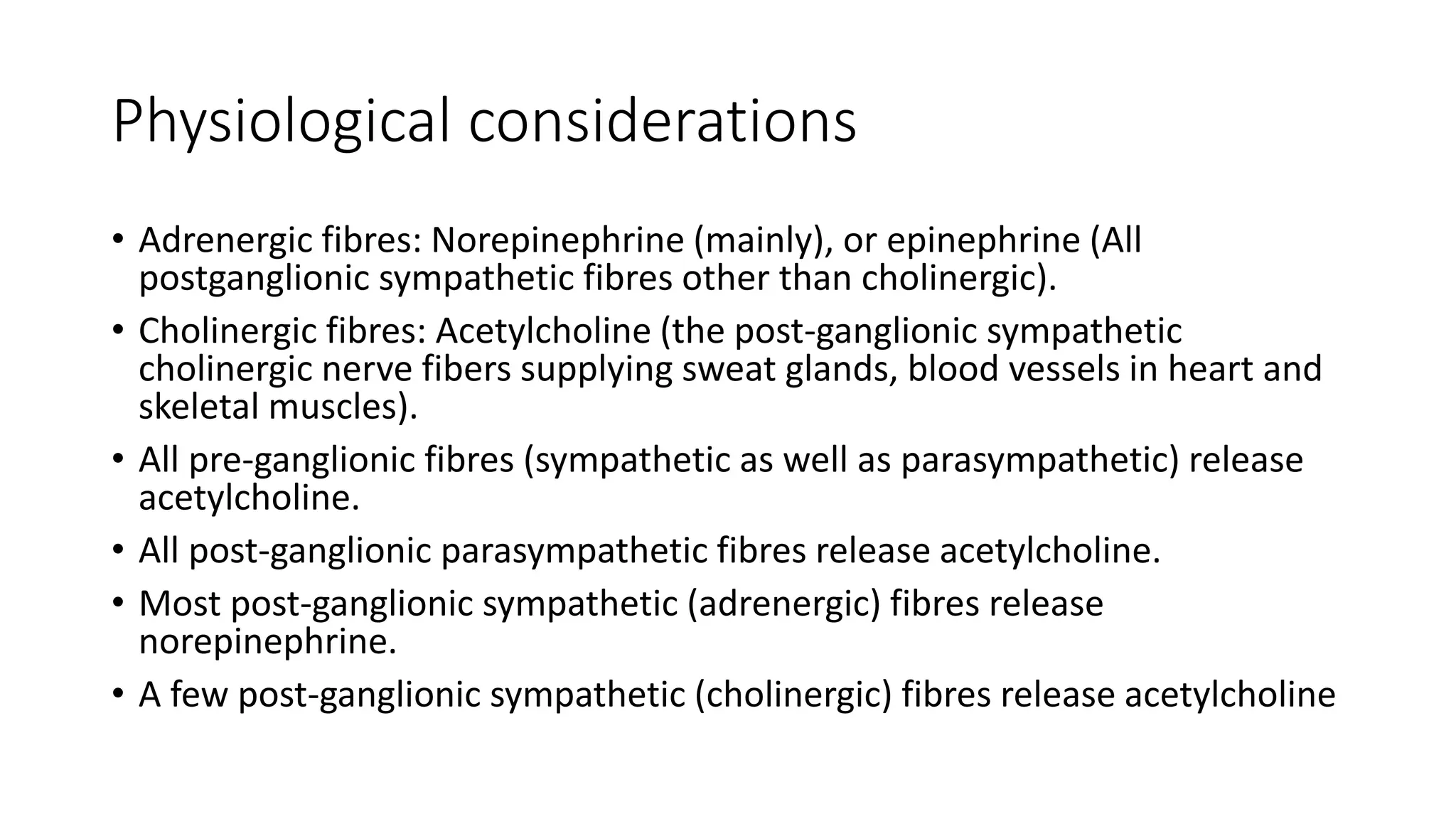 Physiological considerations
• Adrenergic fibres: Norepinephrine (mainly), or epinephrine (All
postganglionic sympathetic fibres other than cholinergic).
• Cholinergic fibres: Acetylcholine (the post-ganglionic sympathetic
cholinergic nerve fibers supplying sweat glands, blood vessels in heart and
skeletal muscles).
• All pre-ganglionic fibres (sympathetic as well as parasympathetic) release
acetylcholine.
• All post-ganglionic parasympathetic fibres release acetylcholine.
• Most post-ganglionic sympathetic (adrenergic) fibres release
norepinephrine.
• A few post-ganglionic sympathetic (cholinergic) fibres release acetylcholine
 