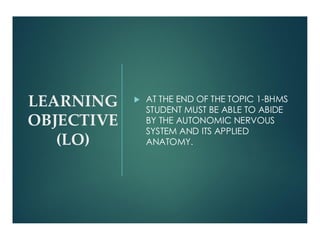 LEARNING
OBJECTIVE
(LO)
 AT THE END OF THE TOPIC 1-BHMS
STUDENT MUST BE ABLE TO ABIDE
BY THE AUTONOMIC NERVOUS
SYSTEM AND ITS APPLIED
ANATOMY.
 