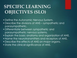 SPECIFIC LEARNING
OBJECTIVES (SLO)
•Define the Autonomic Nervous System.
•Describe the divisions of ANS – sympathetic and
parasympathetic.
•Differentiate between sympathetic and
parasympathetic nervous systems.
•Explain the basic anatomy and organization of ANS.
•Name the neurotransmitters and receptors of ANS.
•Describe the effects of ANS on major organs.
•State the clinical significance of ANS.
 