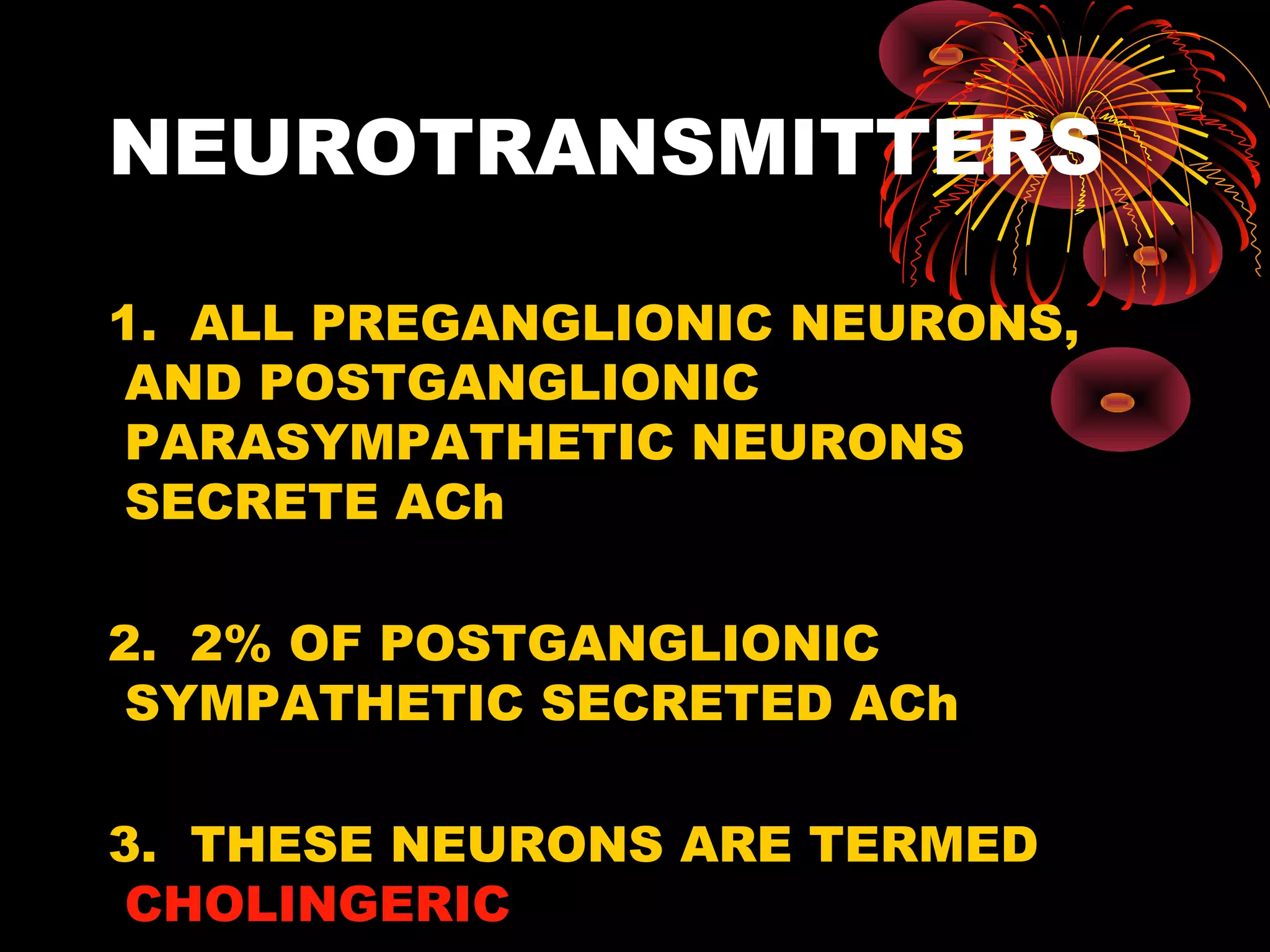 NEUROTRANSMITTERS

1. ALL PREGANGLIONIC NEURONS,
 AND POSTGANGLIONIC
 PARASYMPATHETIC NEURONS
 SECRETE ACh

2. 2% OF POSTGANGLIONIC
 SYMPATHETIC SECRETED ACh

3. THESE NEURONS ARE TERMED
 CHOLINGERIC
 