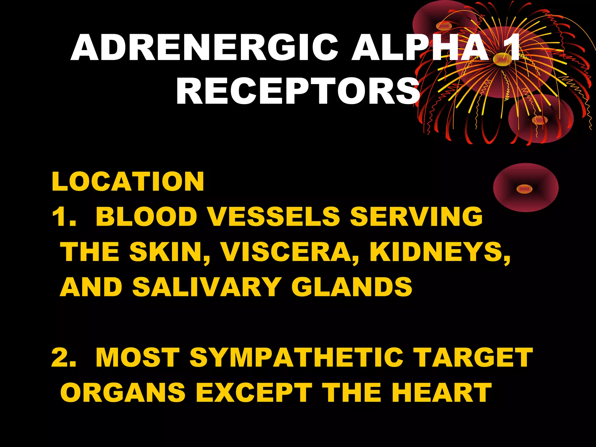 ADRENERGIC ALPHA 1
     RECEPTORS

LOCATION
1. BLOOD VESSELS SERVING
 THE SKIN, VISCERA, KIDNEYS,
 AND SALIVARY GLANDS

2. MOST SYMPATHETIC TARGET
 ORGANS EXCEPT THE HEART
 
