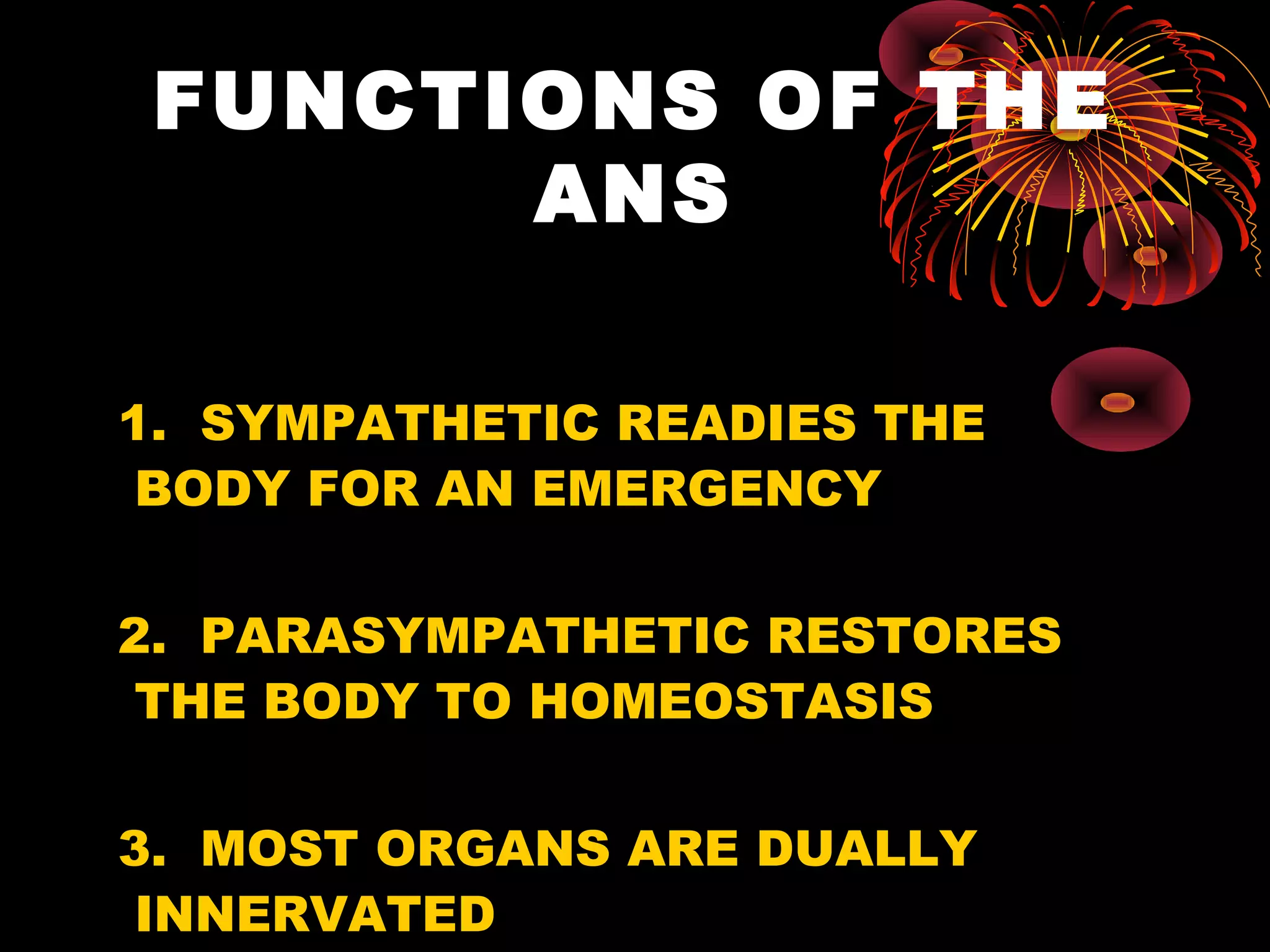 FUNCTIONS OF THE
       ANS

1. SYMPATHETIC READIES THE
 BODY FOR AN EMERGENCY

2. PARASYMPATHETIC RESTORES
 THE BODY TO HOMEOSTASIS

3. MOST ORGANS ARE DUALLY
 INNERVATED
 