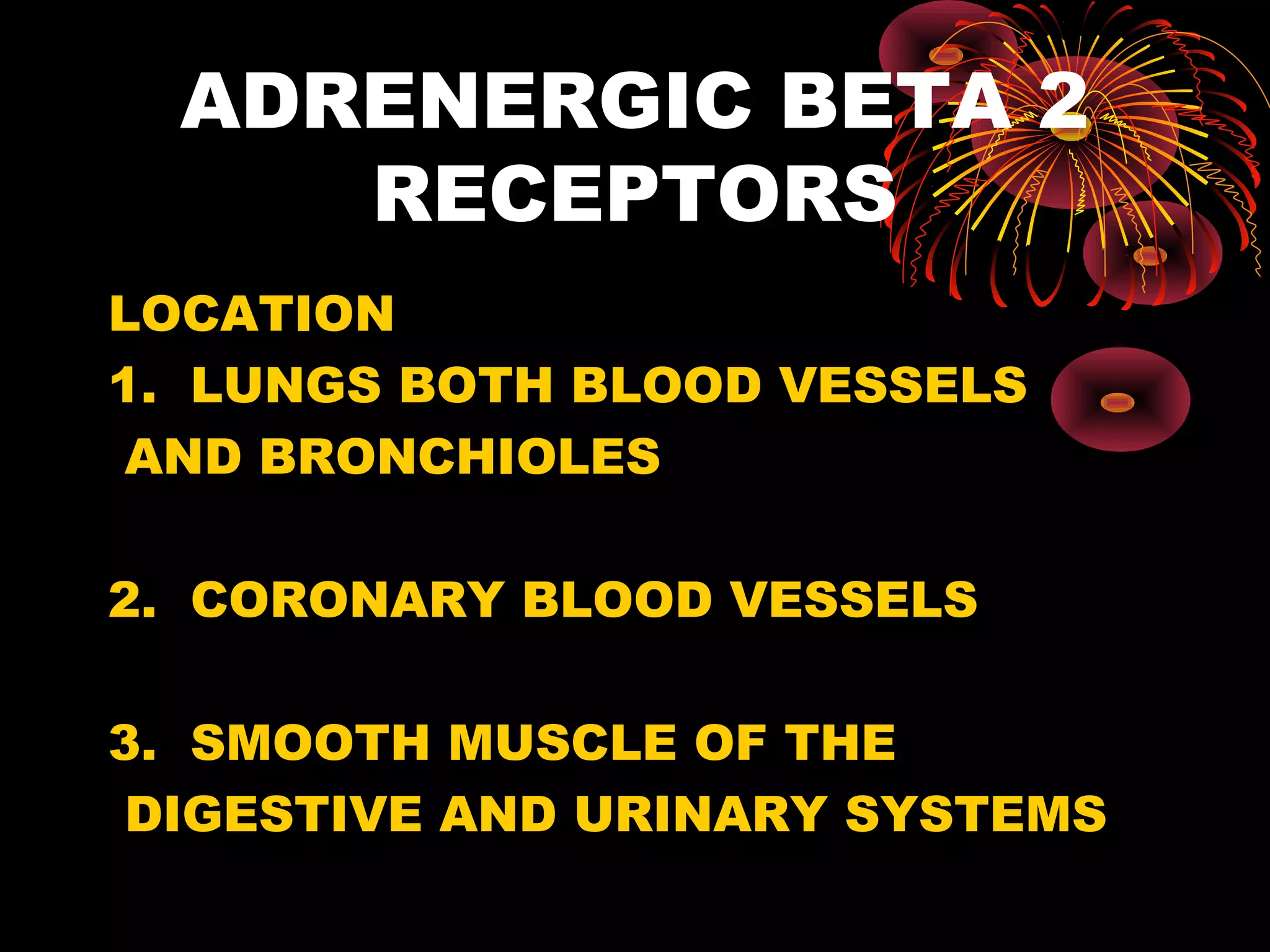ADRENERGIC BETA 2
     RECEPTORS
LOCATION
1. LUNGS BOTH BLOOD VESSELS
 AND BRONCHIOLES

2. CORONARY BLOOD VESSELS

3. SMOOTH MUSCLE OF THE
 DIGESTIVE AND URINARY SYSTEMS
 