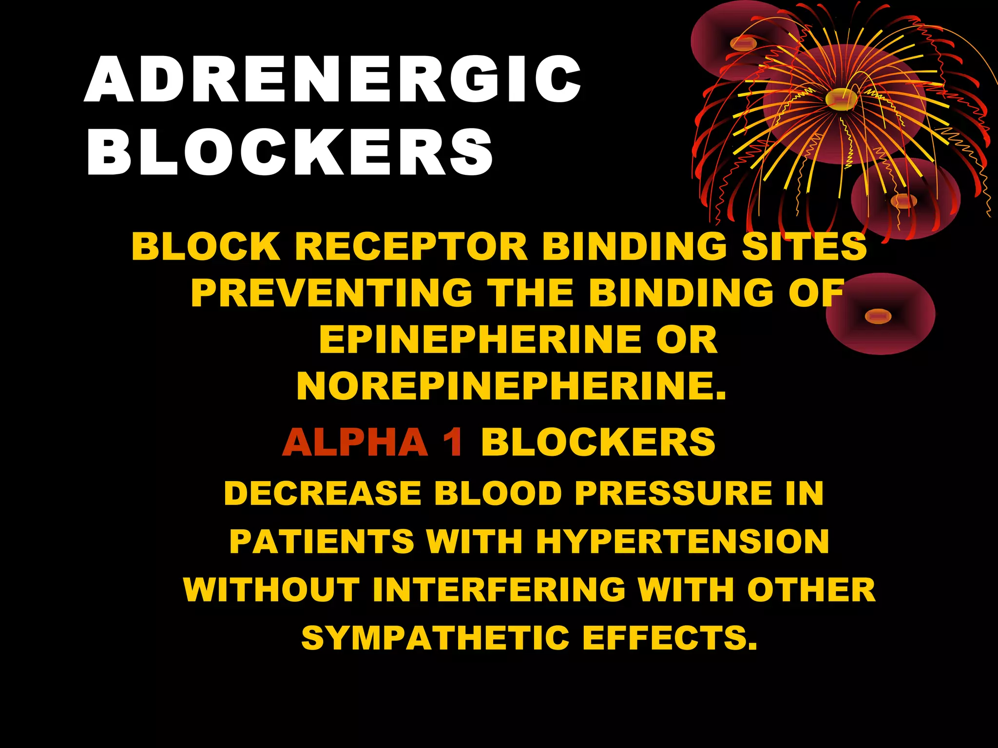 ADRENERGIC
BLOCKERS
BLOCK RECEPTOR BINDING SITES
  PREVENTING THE BINDING OF
       EPINEPHERINE OR
      NOREPINEPHERINE.
     ALPHA 1 BLOCKERS
    DECREASE BLOOD PRESSURE IN
    PATIENTS WITH HYPERTENSION
  WITHOUT INTERFERING WITH OTHER
       SYMPATHETIC EFFECTS.
 