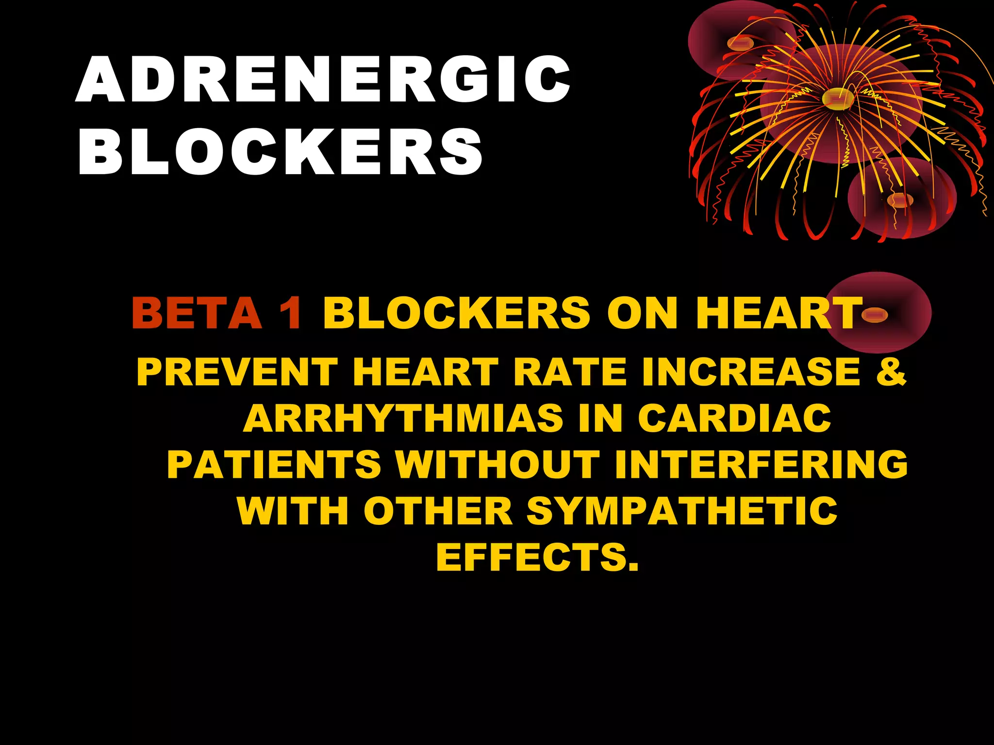 ADRENERGIC
BLOCKERS

 BETA 1 BLOCKERS ON HEART
 PREVENT HEART RATE INCREASE &
     ARRHYTHMIAS IN CARDIAC
  PATIENTS WITHOUT INTERFERING
     WITH OTHER SYMPATHETIC
            EFFECTS.
 