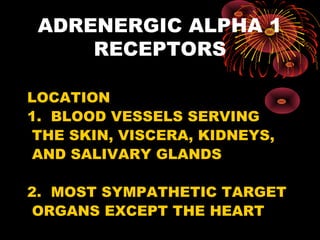 ADRENERGIC ALPHA 1
     RECEPTORS

LOCATION
1. BLOOD VESSELS SERVING
 THE SKIN, VISCERA, KIDNEYS,
 AND SALIVARY GLANDS

2. MOST SYMPATHETIC TARGET
 ORGANS EXCEPT THE HEART
 