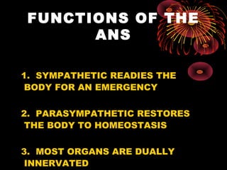 FUNCTIONS OF THE
       ANS

1. SYMPATHETIC READIES THE
 BODY FOR AN EMERGENCY

2. PARASYMPATHETIC RESTORES
 THE BODY TO HOMEOSTASIS

3. MOST ORGANS ARE DUALLY
 INNERVATED
 
