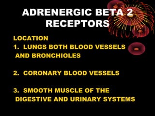 ADRENERGIC BETA 2
     RECEPTORS
LOCATION
1. LUNGS BOTH BLOOD VESSELS
 AND BRONCHIOLES

2. CORONARY BLOOD VESSELS

3. SMOOTH MUSCLE OF THE
 DIGESTIVE AND URINARY SYSTEMS
 
