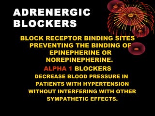 ADRENERGIC
BLOCKERS
BLOCK RECEPTOR BINDING SITES
  PREVENTING THE BINDING OF
       EPINEPHERINE OR
      NOREPINEPHERINE.
     ALPHA 1 BLOCKERS
    DECREASE BLOOD PRESSURE IN
    PATIENTS WITH HYPERTENSION
  WITHOUT INTERFERING WITH OTHER
       SYMPATHETIC EFFECTS.
 