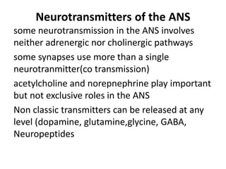 Neurotransmitters of the ANS
some neurotransmission in the ANS involves
neither adrenergic nor cholinergic pathways
some synapses use more than a single
neurotranmitter(co transmission)
acetylcholine and norepnephrine play important
but not exclusive roles in the ANS
Non classic transmitters can be released at any
level (dopamine, glutamine,glycine, GABA,
Neuropeptides
 