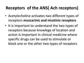Receptors of the ANS( Ach receptors)
• Acetylecholine activates two different types of
receptors muscarinic and nicotinic receptors
• It is important to understand the two types of
receptors because knowlege of location and
action is important in clinical medicine where
specific drugs can be used to stimulate or
block one or the other two types of receptors
 