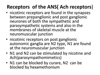 Receptors of the ANS( Ach receptors)
• nicotinic receptors are found in the synapses
between prepanglionic and post ganglionic
neurones of both the sympathetic and
parasympathetic systems and also in the
membranes of skeletal muscle at the
neuromuscular junction
• nicotinic receptors on post ganglionic
autonomic ganglia are N2 type, N1 are found
at the neuromuscular junction
• N1 and N2 can be stimulated by nicotine and
Ach(parasympathomimetics)
• N1 can be blocked by curare, N2 can be
blocked by hexamethonium
 
