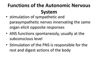 Functions of the Autonomic Nervous
System
• stimulation of sympathetic and
parasympathetic nerves innervating the same
organ elicit opposite responses
• ANS functions spontaneosly, usually at the
subconscious level
• Stimulation of the PNS is responsible for the
rest and digest actions of the body
 