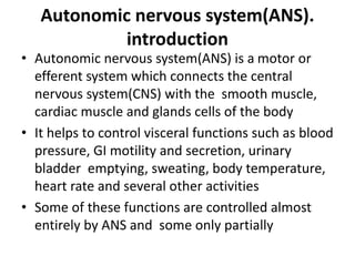 Autonomic nervous system(ANS).
introduction
• Autonomic nervous system(ANS) is a motor or
efferent system which connects the central
nervous system(CNS) with the smooth muscle,
cardiac muscle and glands cells of the body
• It helps to control visceral functions such as blood
pressure, GI motility and secretion, urinary
bladder emptying, sweating, body temperature,
heart rate and several other activities
• Some of these functions are controlled almost
entirely by ANS and some only partially
 